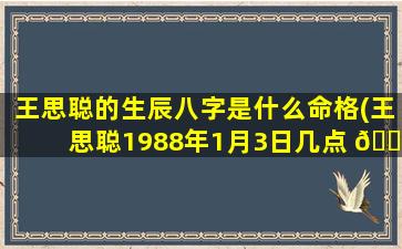 王思聪的生辰八字是什么命格(王思聪1988年1月3日几点 🌻 )